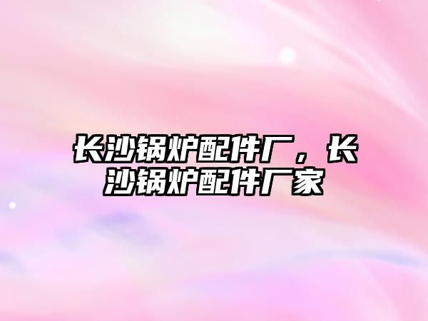 長(zhǎng)沙鍋爐配件廠(chǎng)，長(zhǎng)沙鍋爐配件廠(chǎng)家
