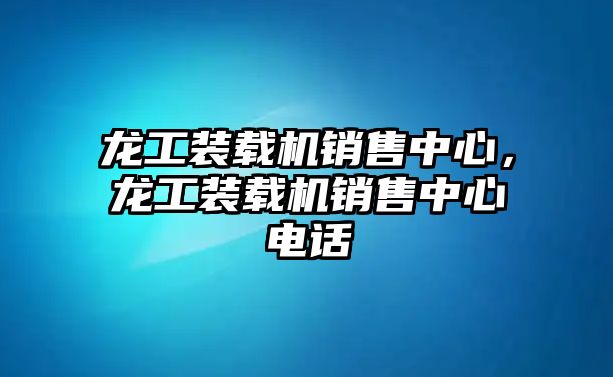 龍工裝載機銷售中心，龍工裝載機銷售中心電話