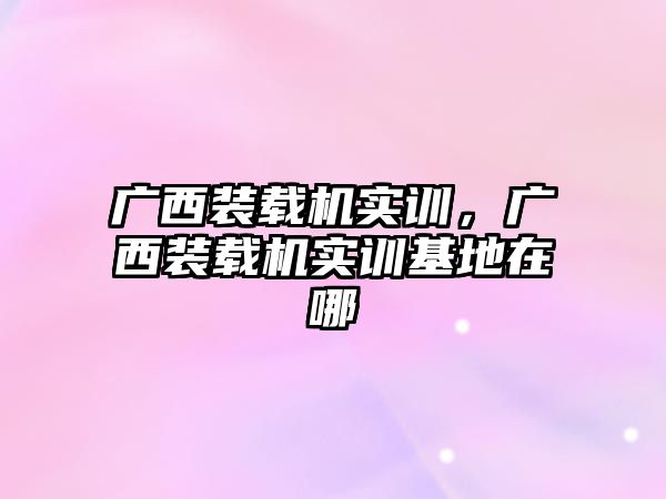 廣西裝載機實訓(xùn)，廣西裝載機實訓(xùn)基地在哪