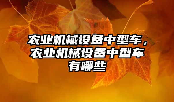 農(nóng)業(yè)機械設(shè)備中型車，農(nóng)業(yè)機械設(shè)備中型車有哪些