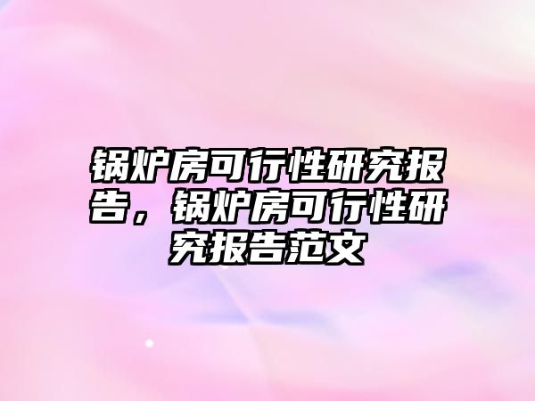 鍋爐房可行性研究報告，鍋爐房可行性研究報告范文