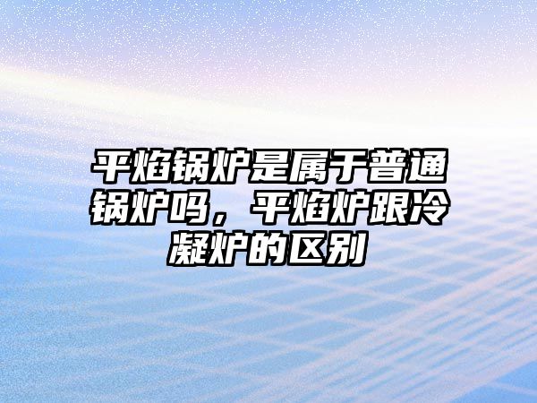 平焰鍋爐是屬于普通鍋爐嗎，平焰爐跟冷凝爐的區(qū)別