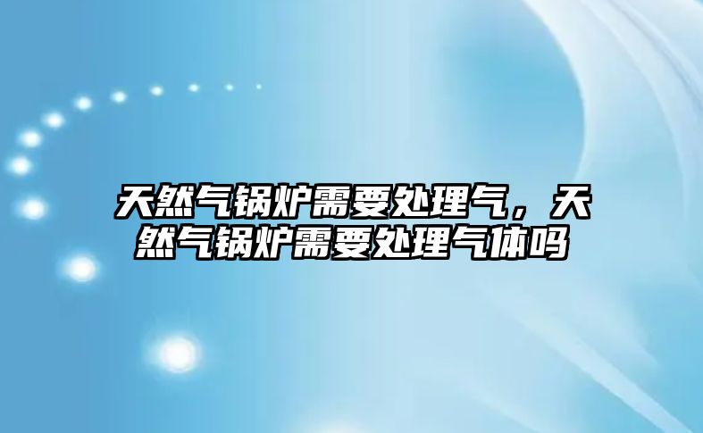 天然氣鍋爐需要處理氣，天然氣鍋爐需要處理氣體嗎