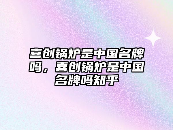 喜創(chuàng)鍋爐是中國名牌嗎,喜創(chuàng)鍋爐是中國名牌嗎知乎
