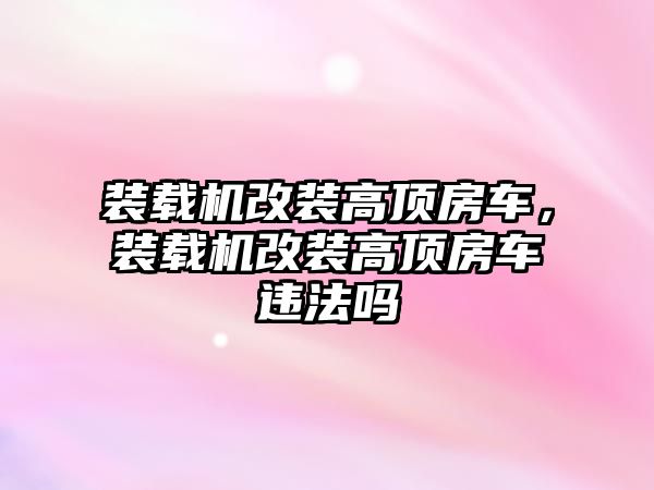 裝載機(jī)改裝高頂房車，裝載機(jī)改裝高頂房車違法嗎