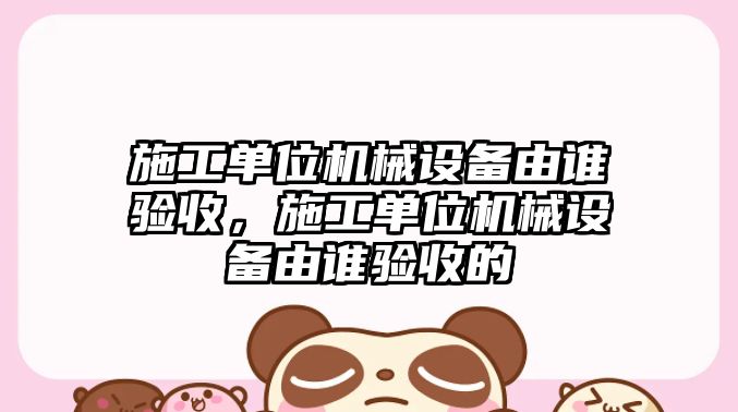 施工單位機械設(shè)備由誰驗收，施工單位機械設(shè)備由誰驗收的