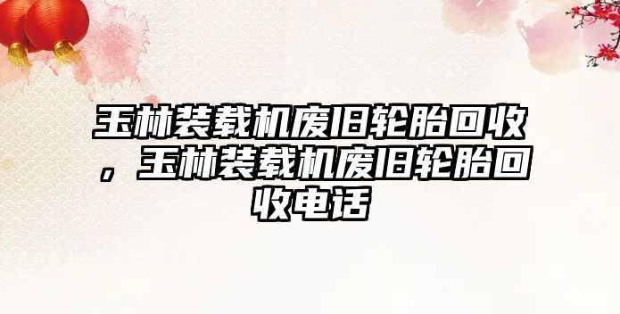 玉林裝載機(jī)廢舊輪胎回收，玉林裝載機(jī)廢舊輪胎回收電話