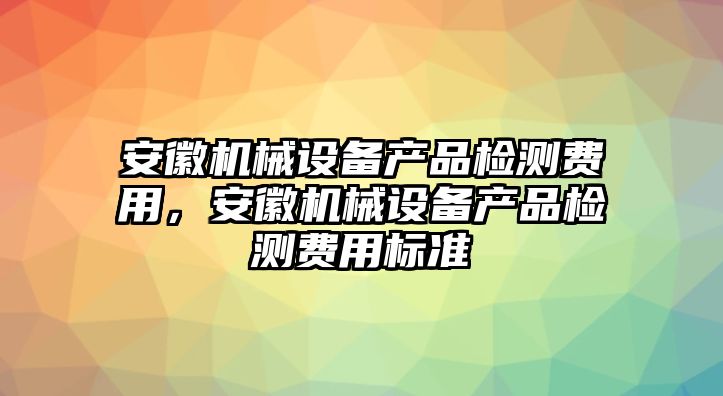 安徽機(jī)械設(shè)備產(chǎn)品檢測(cè)費(fèi)用，安徽機(jī)械設(shè)備產(chǎn)品檢測(cè)費(fèi)用標(biāo)準(zhǔn)