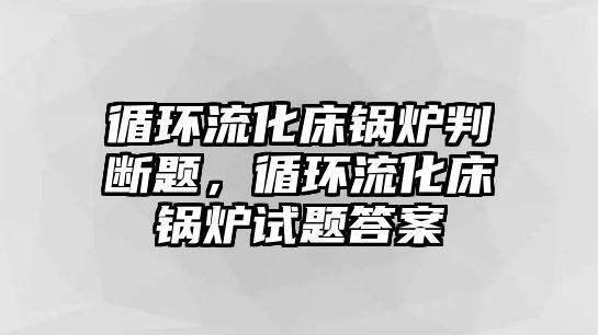 循環(huán)流化床鍋爐判斷題，循環(huán)流化床鍋爐試題答案