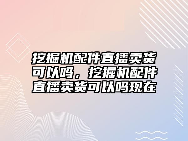 挖掘機(jī)配件直播賣貨可以嗎，挖掘機(jī)配件直播賣貨可以嗎現(xiàn)在
