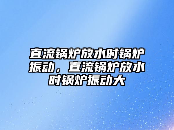 直流鍋爐放水時(shí)鍋爐振動(dòng)，直流鍋爐放水時(shí)鍋爐振動(dòng)大