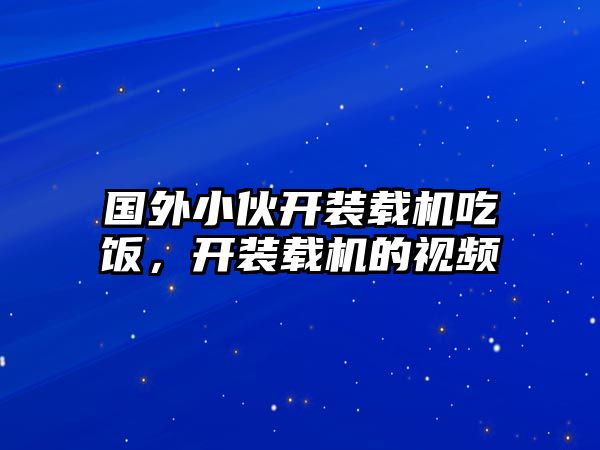 國(guó)外小伙開裝載機(jī)吃飯，開裝載機(jī)的視頻