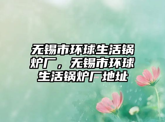 無錫市環(huán)球生活鍋爐廠，無錫市環(huán)球生活鍋爐廠地址