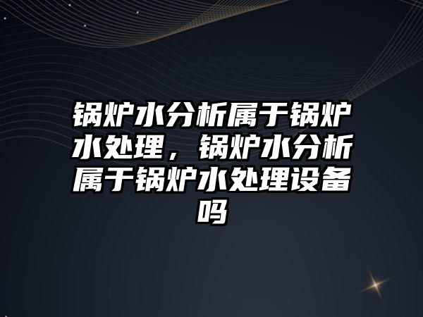 鍋爐水分析屬于鍋爐水處理，鍋爐水分析屬于鍋爐水處理設(shè)備嗎