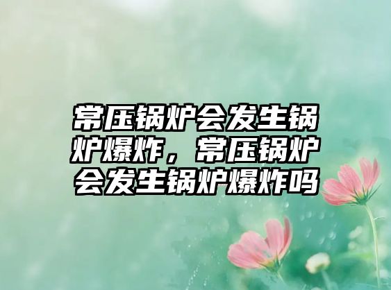 常壓鍋爐會(huì)發(fā)生鍋爐爆炸，常壓鍋爐會(huì)發(fā)生鍋爐爆炸嗎
