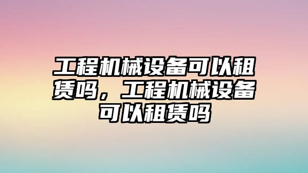 工程機(jī)械設(shè)備可以租賃嗎，工程機(jī)械設(shè)備可以租賃嗎