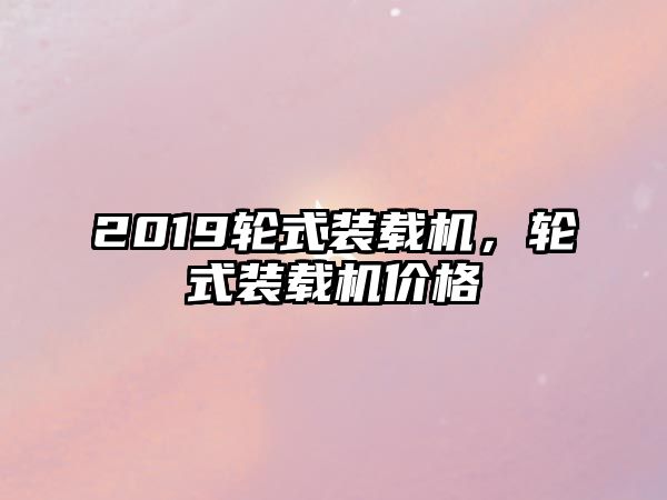 2019輪式裝載機，輪式裝載機價格