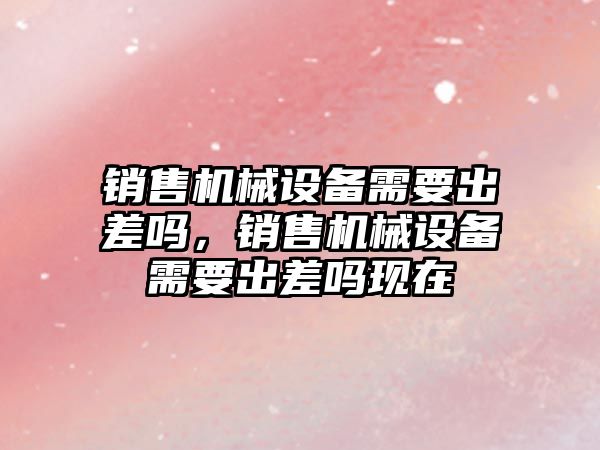 銷(xiāo)售機(jī)械設(shè)備需要出差嗎，銷(xiāo)售機(jī)械設(shè)備需要出差嗎現(xiàn)在