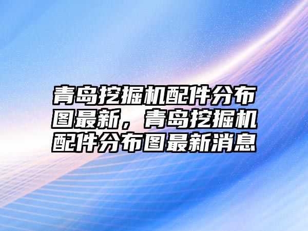 青島挖掘機(jī)配件分布圖最新，青島挖掘機(jī)配件分布圖最新消息