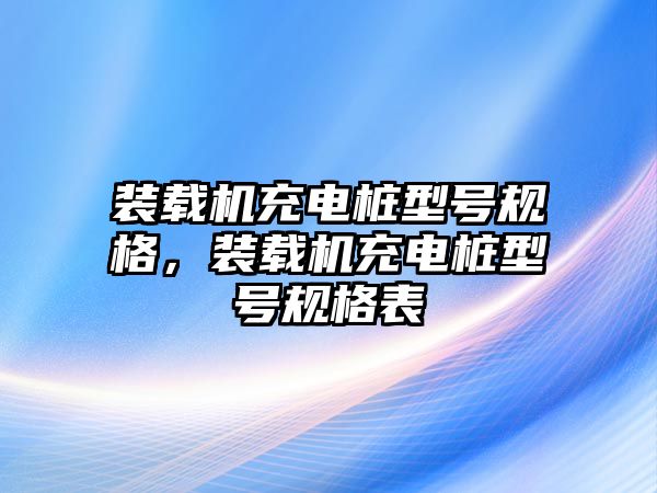 裝載機(jī)充電樁型號(hào)規(guī)格，裝載機(jī)充電樁型號(hào)規(guī)格表