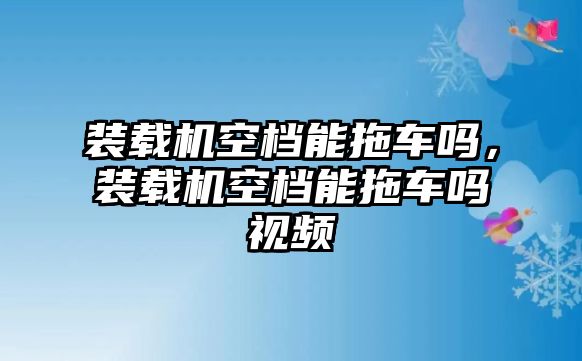 裝載機(jī)空檔能拖車(chē)嗎，裝載機(jī)空檔能拖車(chē)嗎視頻