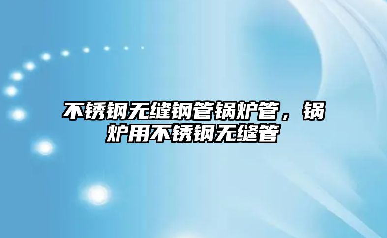 不銹鋼無(wú)縫鋼管鍋爐管，鍋爐用不銹鋼無(wú)縫管