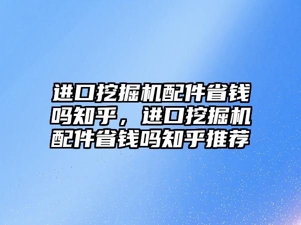 進(jìn)口挖掘機(jī)配件省錢(qián)嗎知乎，進(jìn)口挖掘機(jī)配件省錢(qián)嗎知乎推薦