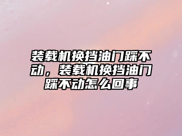 裝載機換擋油門踩不動，裝載機換擋油門踩不動怎么回事