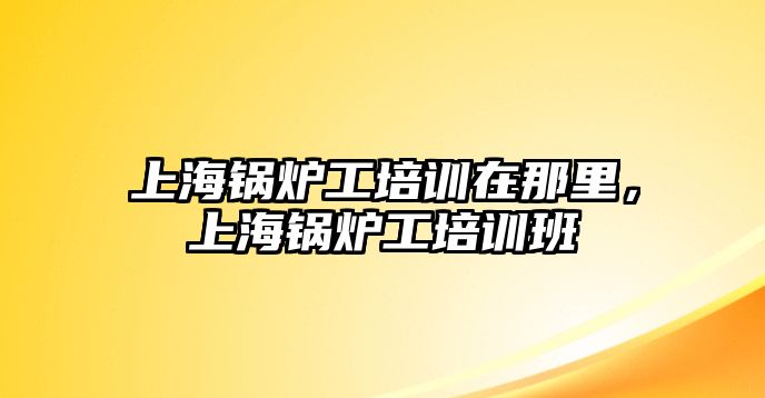 上海鍋爐工培訓(xùn)在那里，上海鍋爐工培訓(xùn)班
