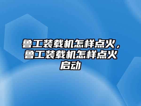 魯工裝載機怎樣點火，魯工裝載機怎樣點火啟動