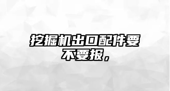 挖掘機出口配件要不要報，