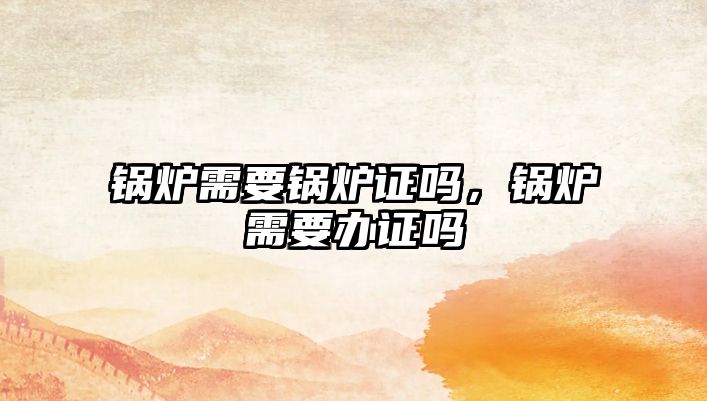 鍋爐需要鍋爐證嗎，鍋爐需要辦證嗎