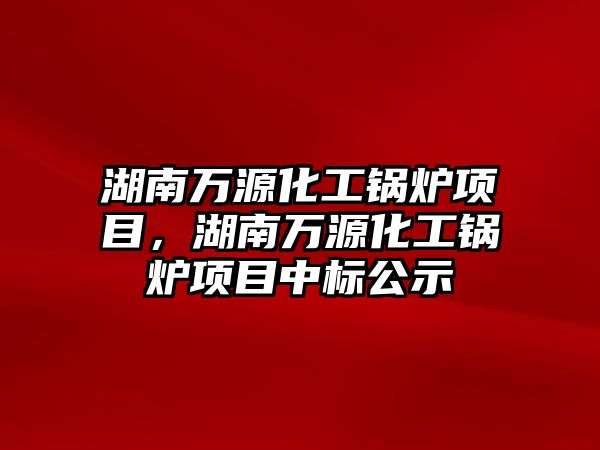湖南萬源化工鍋爐項(xiàng)目，湖南萬源化工鍋爐項(xiàng)目中標(biāo)公示