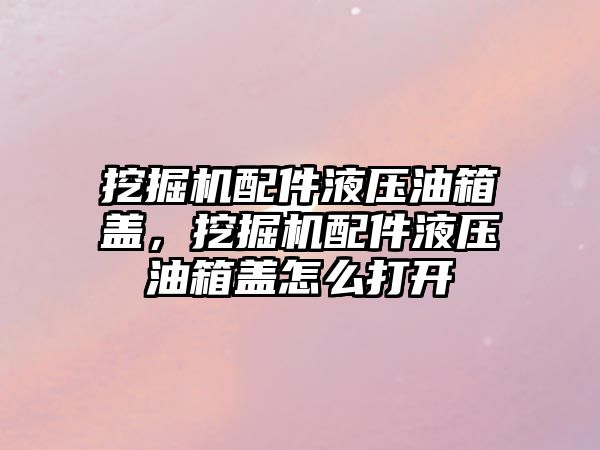 挖掘機(jī)配件液壓油箱蓋，挖掘機(jī)配件液壓油箱蓋怎么打開