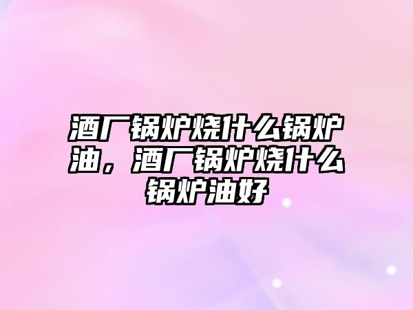 酒廠鍋爐燒什么鍋爐油，酒廠鍋爐燒什么鍋爐油好