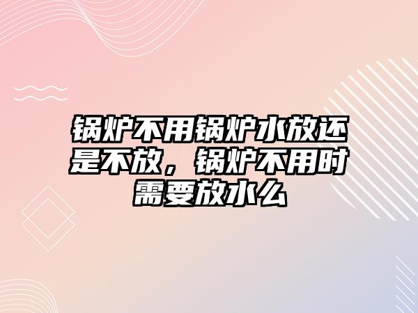 鍋爐不用鍋爐水放還是不放，鍋爐不用時(shí)需要放水么