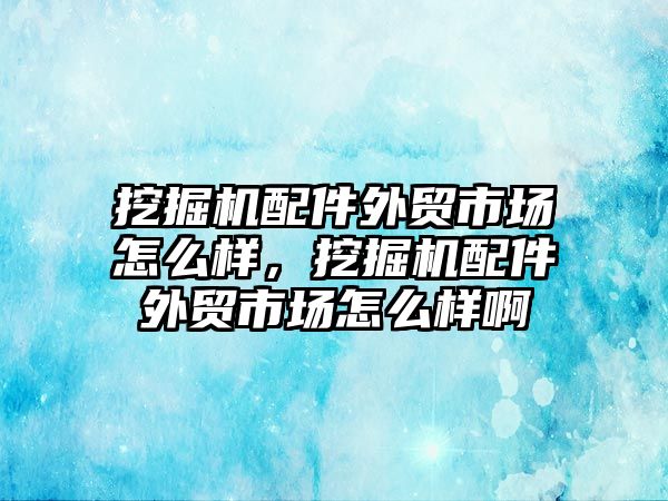 挖掘機配件外貿市場怎么樣，挖掘機配件外貿市場怎么樣啊
