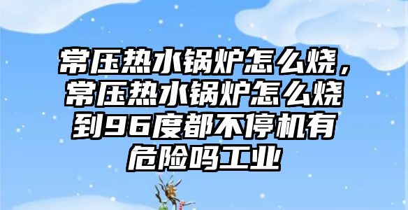 常壓熱水鍋爐怎么燒，常壓熱水鍋爐怎么燒到96度都不停機有危險嗎工業(yè)