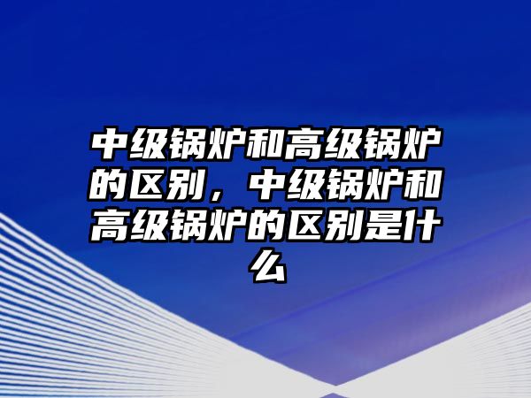 中級(jí)鍋爐和高級(jí)鍋爐的區(qū)別，中級(jí)鍋爐和高級(jí)鍋爐的區(qū)別是什么