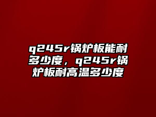 q245r鍋爐板能耐多少度，q245r鍋爐板耐高溫多少度
