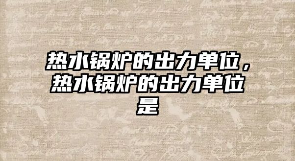熱水鍋爐的出力單位，熱水鍋爐的出力單位是