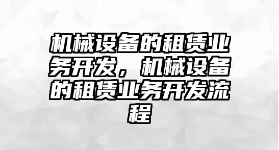 機(jī)械設(shè)備的租賃業(yè)務(wù)開發(fā)，機(jī)械設(shè)備的租賃業(yè)務(wù)開發(fā)流程