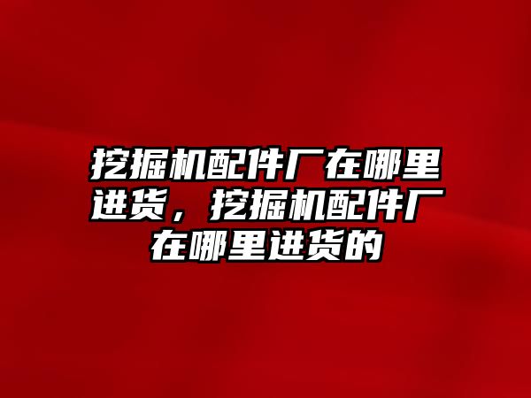 挖掘機配件廠在哪里進貨，挖掘機配件廠在哪里進貨的