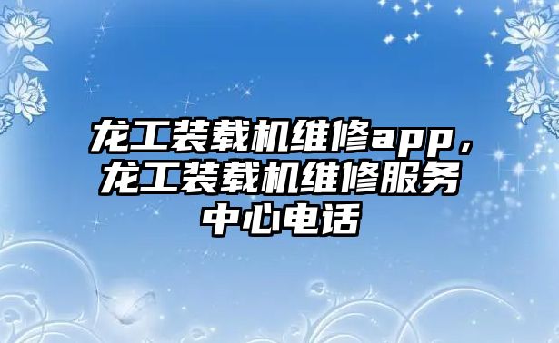龍工裝載機(jī)維修app，龍工裝載機(jī)維修服務(wù)中心電話
