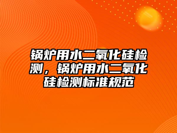 鍋爐用水二氧化硅檢測，鍋爐用水二氧化硅檢測標準規(guī)范