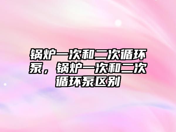 鍋爐一次和二次循環(huán)泵，鍋爐一次和二次循環(huán)泵區(qū)別