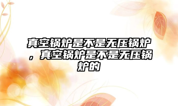 真空鍋爐是不是無壓鍋爐，真空鍋爐是不是無壓鍋爐的