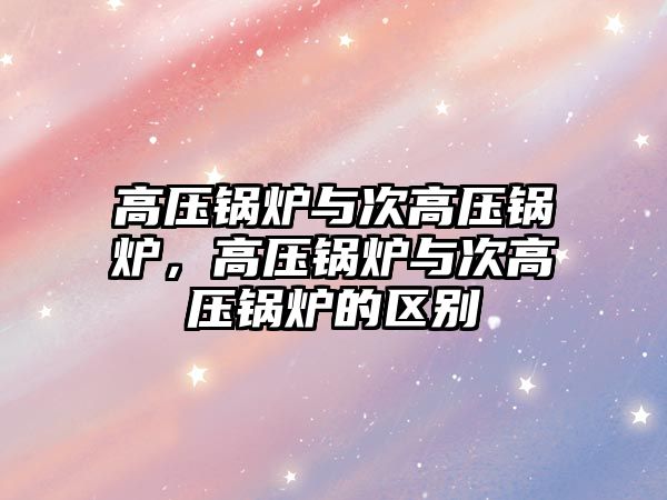 高壓鍋爐與次高壓鍋爐，高壓鍋爐與次高壓鍋爐的區(qū)別