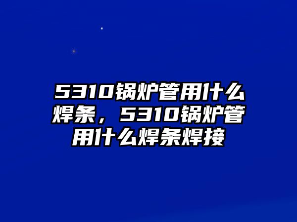 5310鍋爐管用什么焊條，5310鍋爐管用什么焊條焊接