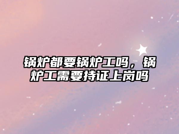 鍋爐都要鍋爐工嗎，鍋爐工需要持證上崗嗎